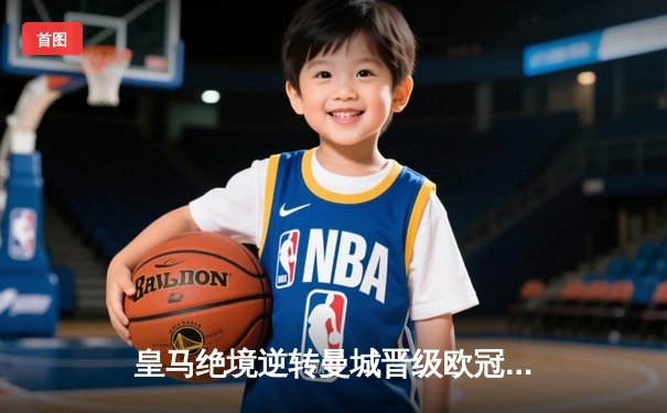 皇马绝境逆转曼城晋级欧冠四强 贝林厄姆建功卢宁神扑定乾坤