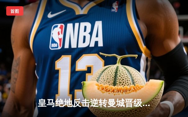 皇马绝地反击逆转曼城晋级欧冠四强 巴尔韦德加时赛制胜球定乾坤