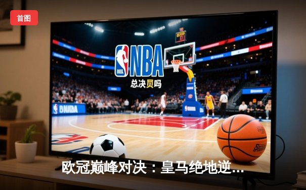 欧冠巅峰对决：皇马绝地逆转曼城，点球大战惊险晋级四强