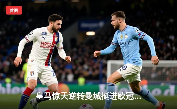 皇马惊天逆转曼城挺进欧冠四强，罗德里戈双响导演伯纳乌奇迹