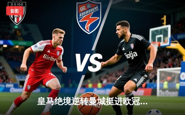 皇马绝境逆转曼城挺进欧冠四强，罗德里戈双响改写战局