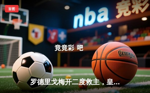 罗德里戈梅开二度救主，皇马加时鏖战逆转拜仁挺进欧冠决赛