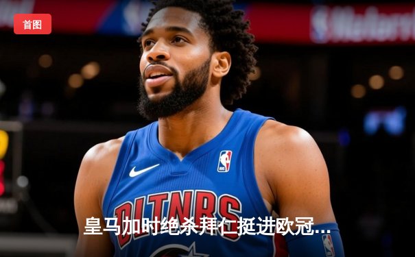 皇马加时绝杀拜仁挺进欧冠决赛 贝林厄姆闪耀伯纳乌