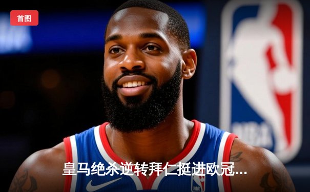 皇马绝杀逆转拜仁挺进欧冠决赛，安切洛蒂神换人再显魔力