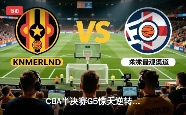 CBA半决赛G5惊天逆转！辽宁本钢加时险胜广东宏远晋级总决赛