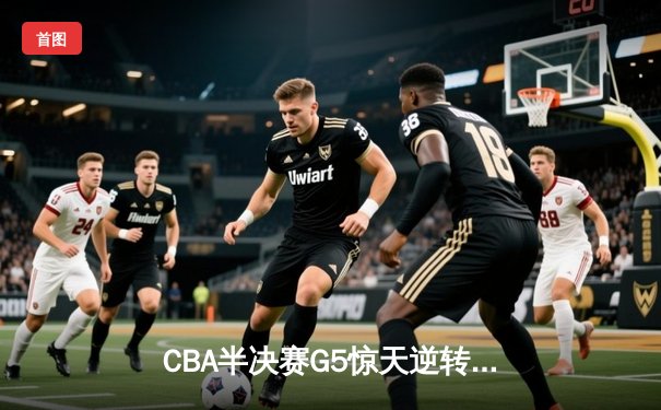 CBA半决赛G5惊天逆转！辽宁本钢加时险胜广东宏远晋级总决赛