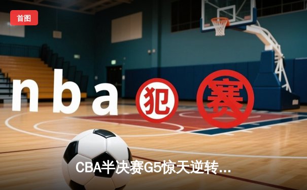 CBA半决赛G5惊天逆转！辽宁本钢加时险胜广东宏远晋级总决赛