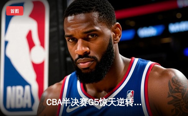 CBA半决赛G5惊天逆转！辽宁本钢加时险胜广东宏远晋级总决赛