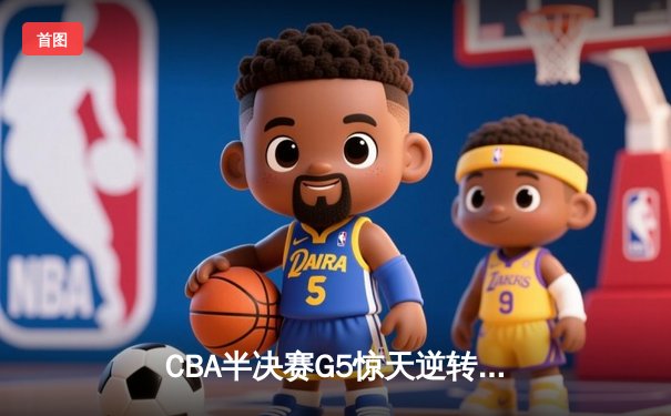 CBA半决赛G5惊天逆转！辽宁本钢加时险胜广东宏远晋级总决赛